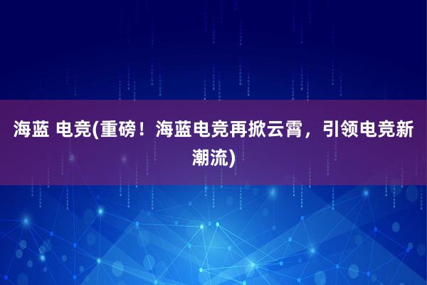 海蓝 电竞(重磅！海蓝电竞再掀云霄，引领电竞新潮流)