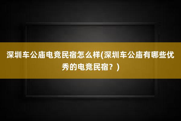 深圳车公庙电竞民宿怎么样(深圳车公庙有哪些优秀的电竞民宿？)