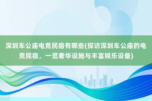 深圳车公庙电竞民宿有哪些(探访深圳车公庙的电竞民宿，一览奢华设施与丰富娱乐设备)