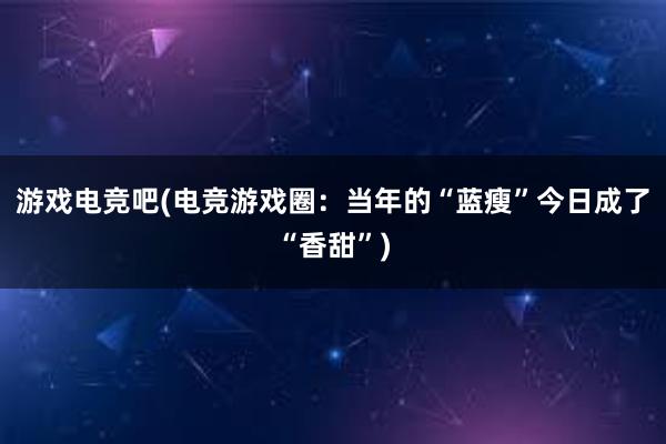 游戏电竞吧(电竞游戏圈：当年的“蓝瘦”今日成了“香甜”)