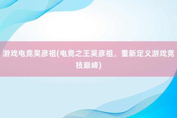 游戏电竞吴彦祖(电竞之王吴彦祖，重新定义游戏竞技巅峰)