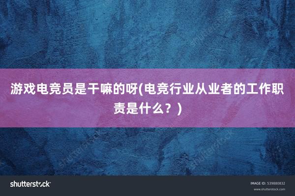 游戏电竞员是干嘛的呀(电竞行业从业者的工作职责是什么？)