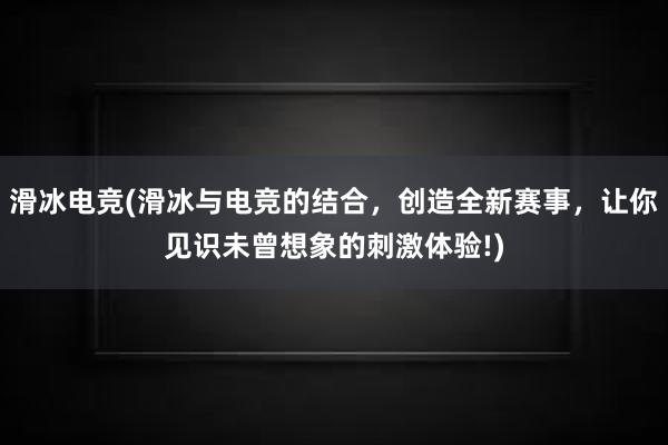 滑冰电竞(滑冰与电竞的结合，创造全新赛事，让你见识未曾想象的刺激体验!)