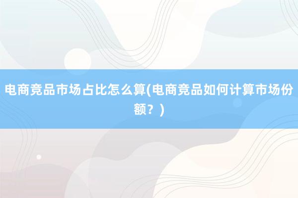 电商竞品市场占比怎么算(电商竞品如何计算市场份额？)