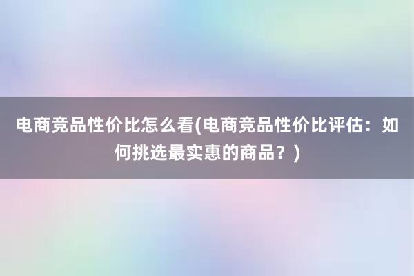 电商竞品性价比怎么看(电商竞品性价比评估：如何挑选最实惠的商品？)