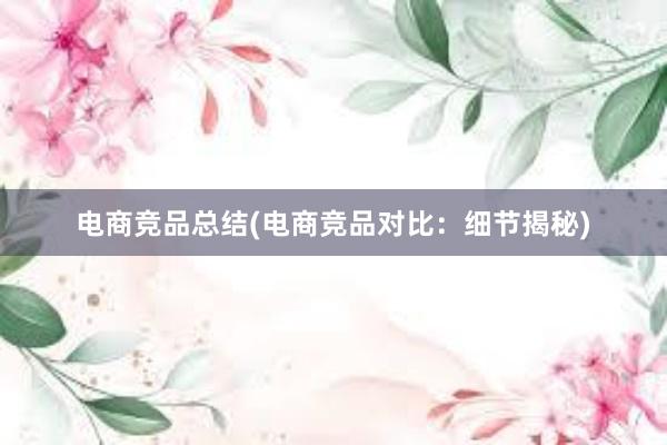 电商竞品总结(电商竞品对比：细节揭秘)