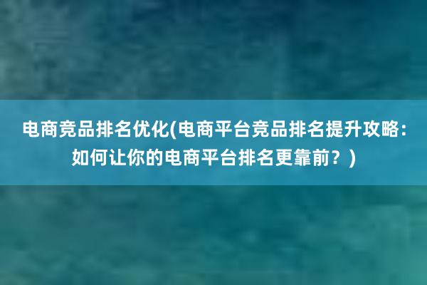 电商竞品排名优化(电商平台竞品排名提升攻略：如何让你的电商平台排名更靠前？)