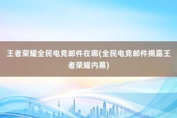 王者荣耀全民电竞邮件在哪(全民电竞邮件揭露王者荣耀内幕)