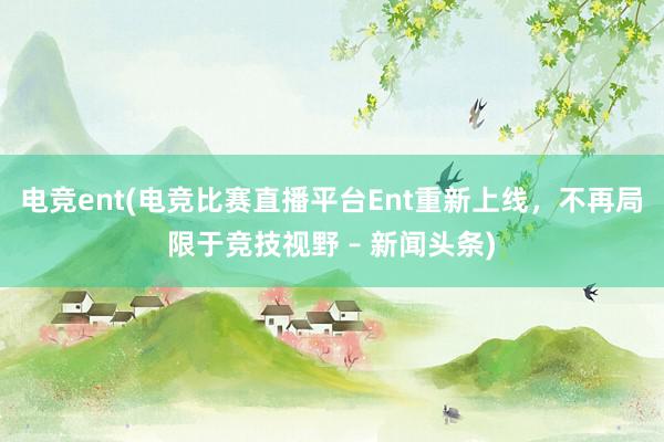 电竞ent(电竞比赛直播平台Ent重新上线，不再局限于竞技视野 – 新闻头条)