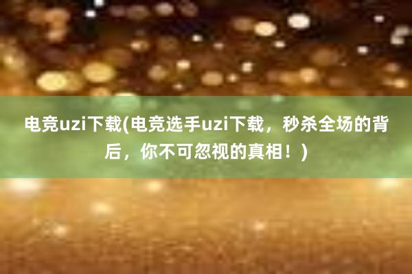 电竞uzi下载(电竞选手uzi下载，秒杀全场的背后，你不可忽视的真相！)