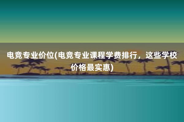 电竞专业价位(电竞专业课程学费排行，这些学校价格最实惠)