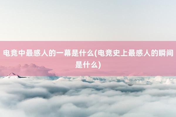 电竞中最感人的一幕是什么(电竞史上最感人的瞬间是什么)