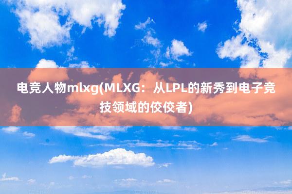 电竞人物mlxg(MLXG：从LPL的新秀到电子竞技领域的佼佼者)