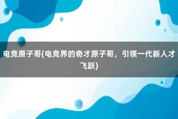 电竞原子哥(电竞界的奇才原子哥，引领一代新人才飞跃)