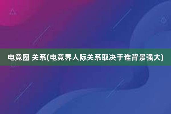 电竞圈 关系(电竞界人际关系取决于谁背景强大)