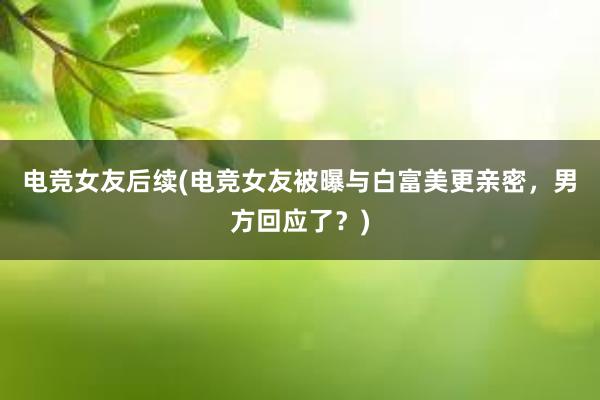 电竞女友后续(电竞女友被曝与白富美更亲密，男方回应了？)