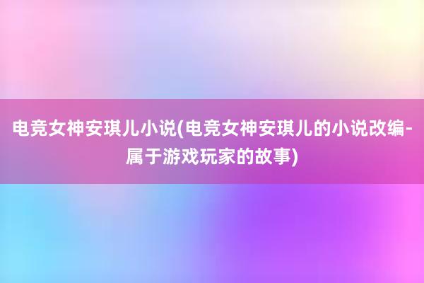 电竞女神安琪儿小说(电竞女神安琪儿的小说改编-属于游戏玩家的故事)