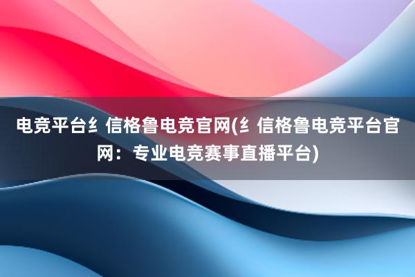 电竞平台纟信格鲁电竞官网(纟信格鲁电竞平台官网：专业电竞赛事直播平台)