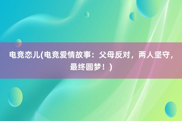 电竞恋儿(电竞爱情故事：父母反对，两人坚守，最终圆梦！)