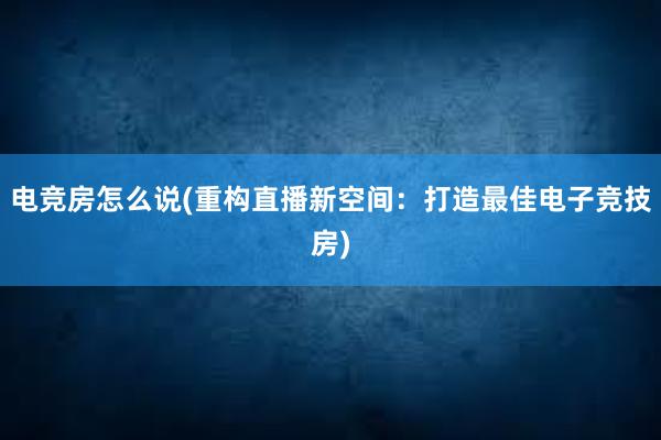 电竞房怎么说(重构直播新空间：打造最佳电子竞技房)