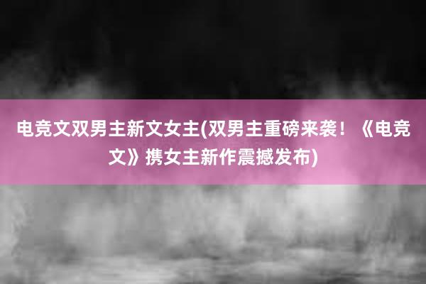 电竞文双男主新文女主(双男主重磅来袭！《电竞文》携女主新作震撼发布)