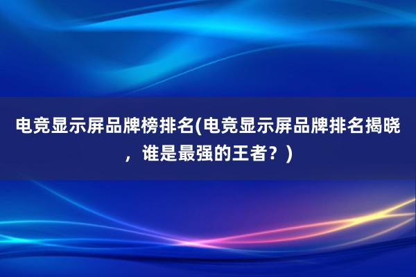 电竞显示屏品牌榜排名(电竞显示屏品牌排名揭晓，谁是最强的王者？)