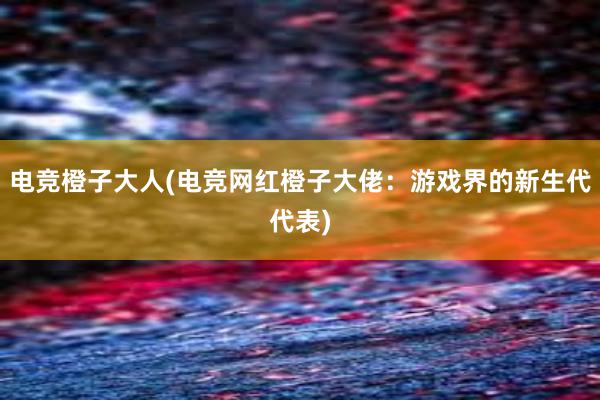 电竞橙子大人(电竞网红橙子大佬：游戏界的新生代代表)