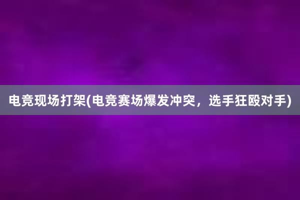 电竞现场打架(电竞赛场爆发冲突，选手狂殴对手)