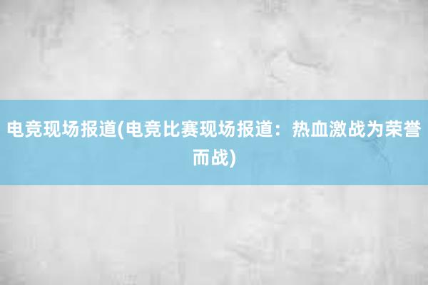 电竞现场报道(电竞比赛现场报道：热血激战为荣誉而战)