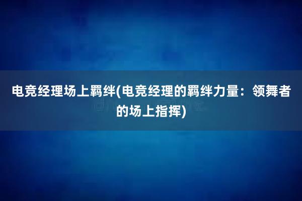 电竞经理场上羁绊(电竞经理的羁绊力量：领舞者的场上指挥)