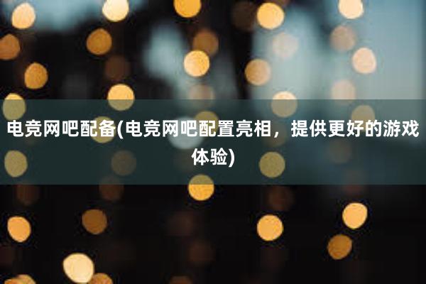 电竞网吧配备(电竞网吧配置亮相，提供更好的游戏体验)