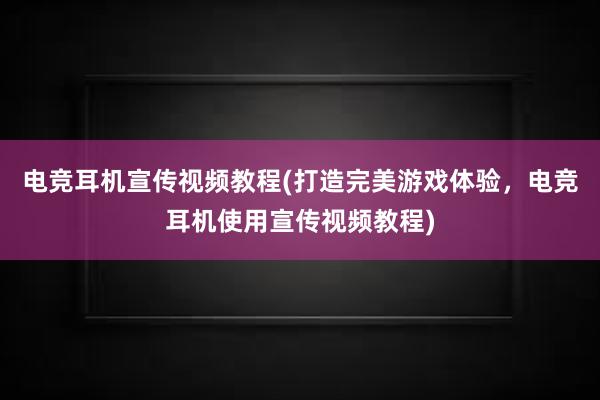 电竞耳机宣传视频教程(打造完美游戏体验，电竞耳机使用宣传视频教程)