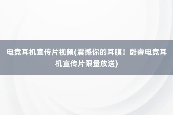 电竞耳机宣传片视频(震撼你的耳膜！酷睿电竞耳机宣传片限量放送)