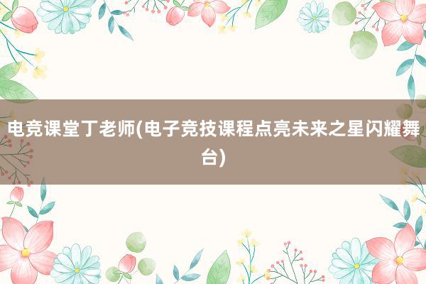 电竞课堂丁老师(电子竞技课程点亮未来之星闪耀舞台)