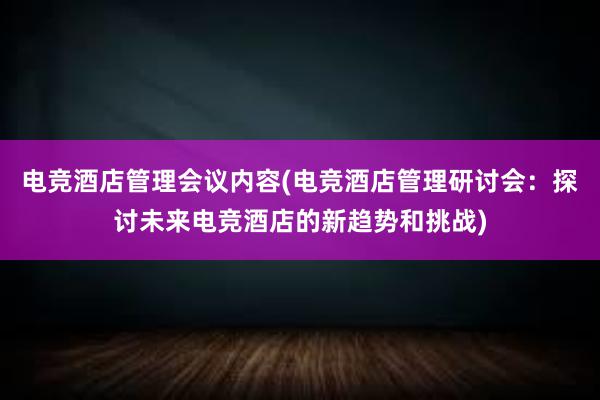 电竞酒店管理会议内容(电竞酒店管理研讨会：探讨未来电竞酒店的新趋势和挑战)