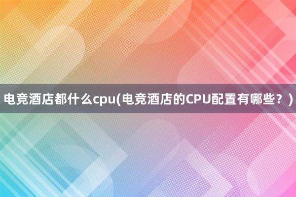 电竞酒店都什么cpu(电竞酒店的CPU配置有哪些？)