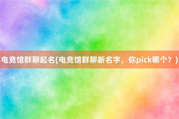 电竞馆群聊起名(电竞馆群聊新名字，你pick哪个？)