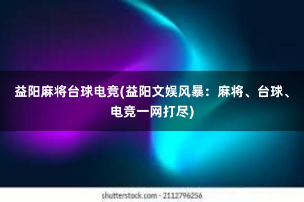 益阳麻将台球电竞(益阳文娱风暴：麻将、台球、电竞一网打尽)