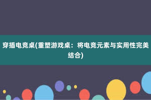 穿插电竞桌(重塑游戏桌：将电竞元素与实用性完美结合)