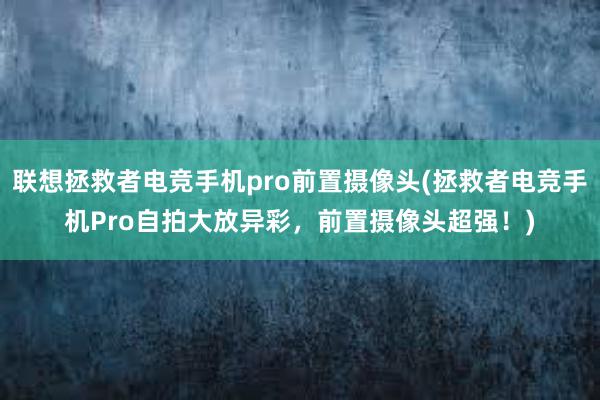 联想拯救者电竞手机pro前置摄像头(拯救者电竞手机Pro自拍大放异彩，前置摄像头超强！)