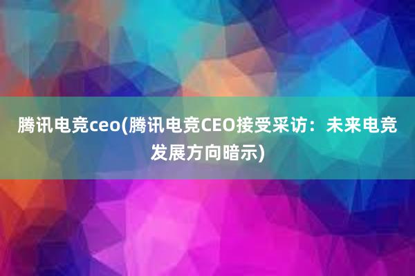 腾讯电竞ceo(腾讯电竞CEO接受采访：未来电竞发展方向暗示)