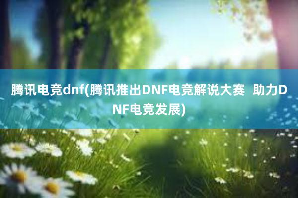 腾讯电竞dnf(腾讯推出DNF电竞解说大赛  助力DNF电竞发展)