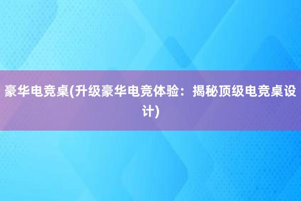 豪华电竞桌(升级豪华电竞体验：揭秘顶级电竞桌设计)