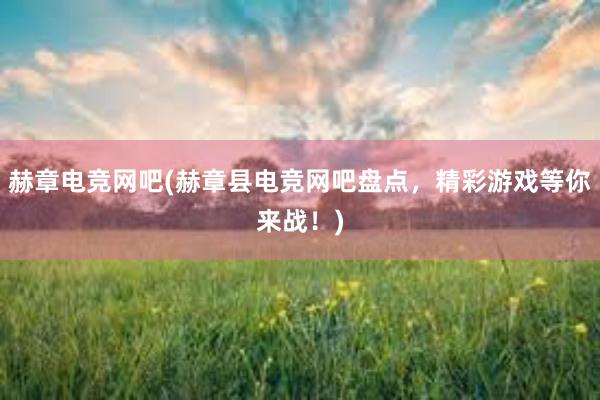 赫章电竞网吧(赫章县电竞网吧盘点，精彩游戏等你来战！)