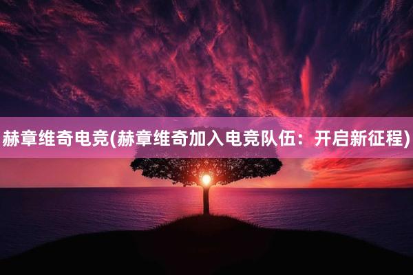 赫章维奇电竞(赫章维奇加入电竞队伍：开启新征程)