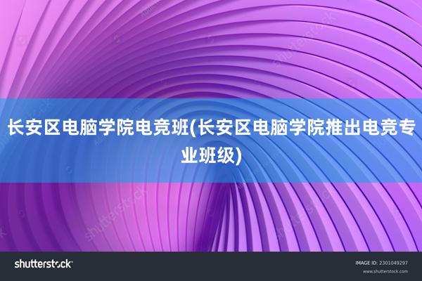 长安区电脑学院电竞班(长安区电脑学院推出电竞专业班级)