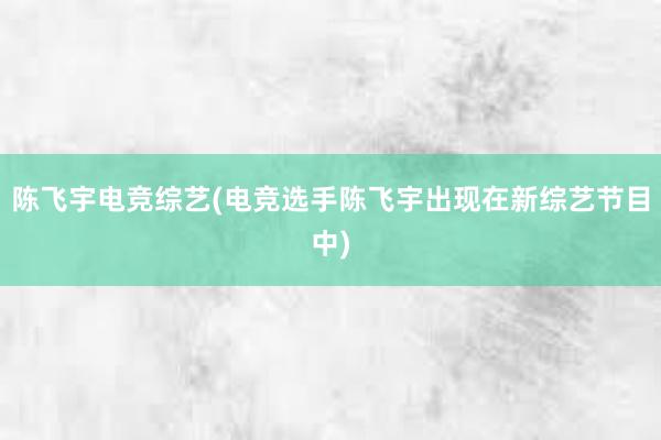 陈飞宇电竞综艺(电竞选手陈飞宇出现在新综艺节目中)