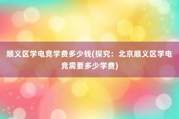 顺义区学电竞学费多少钱(探究：北京顺义区学电竞需要多少学费)