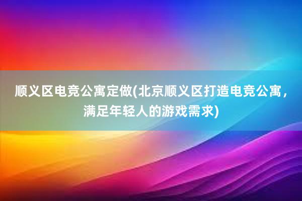 顺义区电竞公寓定做(北京顺义区打造电竞公寓，满足年轻人的游戏需求)