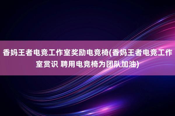 香妈王者电竞工作室奖励电竞椅(香妈王者电竞工作室赏识 聘用电竞椅为团队加油)